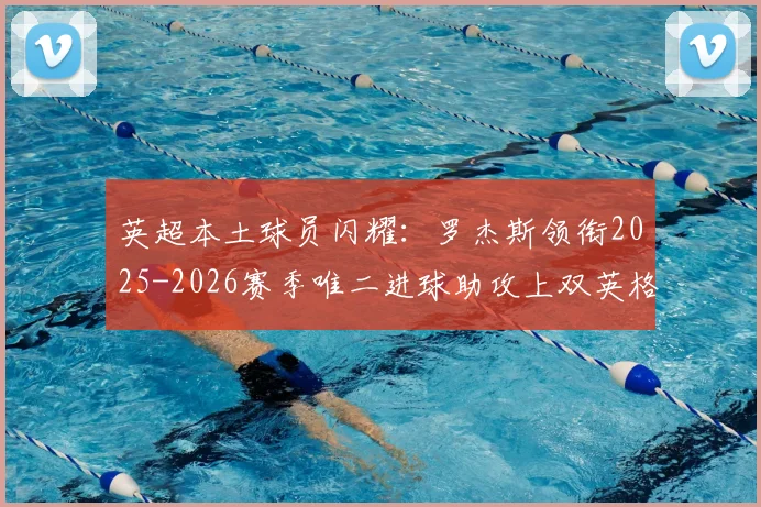 英超本土球员闪耀：罗杰斯领衔2025-2026赛季唯二进球助攻上双英格兰球员，另一位已遗憾降级