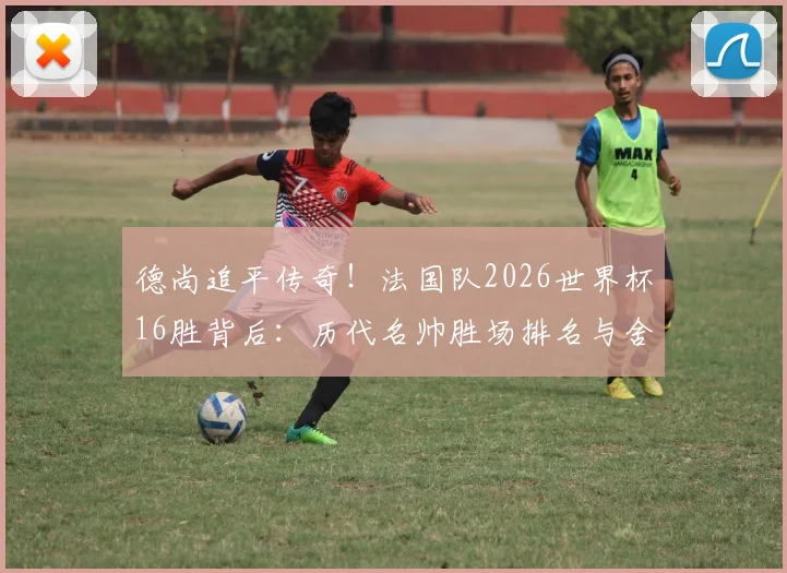 德尚追平传奇！法国队2026世界杯16胜背后：历代名帅胜场排名与舍恩纪录全解析