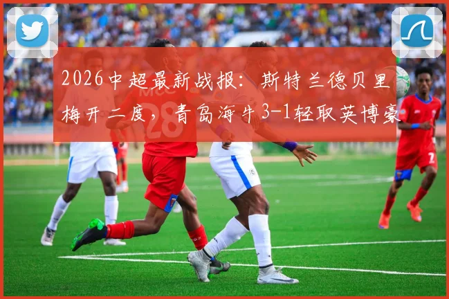 2026中超最新战报:斯特兰德贝里梅开二度,青岛海牛3-1轻取英博豪取四连胜,附全场进球回放与战术解析
