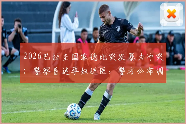 2026巴拉圭国家德比突发暴力冲突:警察昏迷孕妇送医,警方公布调查进展
