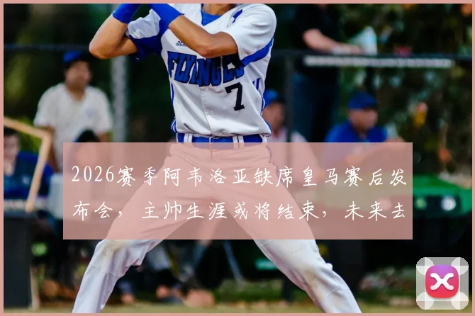 2026赛季阿韦洛亚缺席皇马赛后发布会，主帅生涯或将结束，未来去向与执教回顾分析