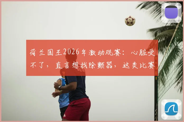 荷兰国王2026年激动观赛：心脏受不了，直言想找除颤器，这类比赛对心脏有何影响？