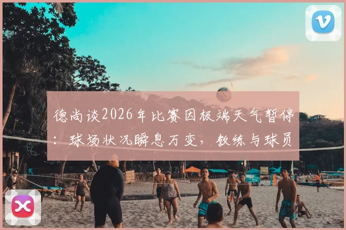 德尚谈2026年比赛因极端天气暂停：球场状况瞬息万变，教练与球员能做的只有耐心等待