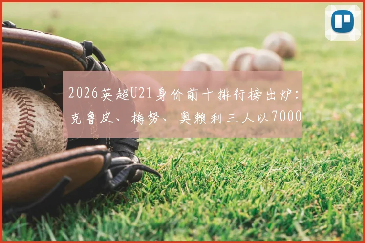 2026英超U21身价前十排行榜出炉：克鲁皮、梅努、奥赖利三人以7000万并列第二，完整榜单解读