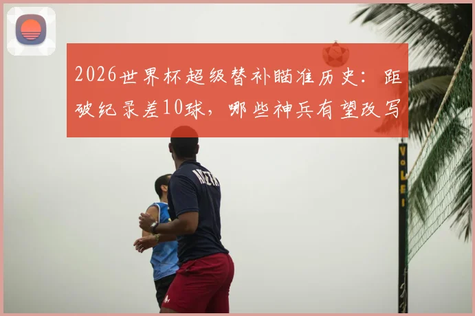 2026世界杯超级替补瞄准历史：距破纪录差10球，哪些神兵有望改写榜单？