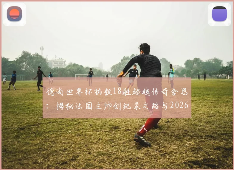 德尚世界杯执教18胜超越传奇舍恩:揭秘法国主帅创纪录之路与2026年卫冕前景