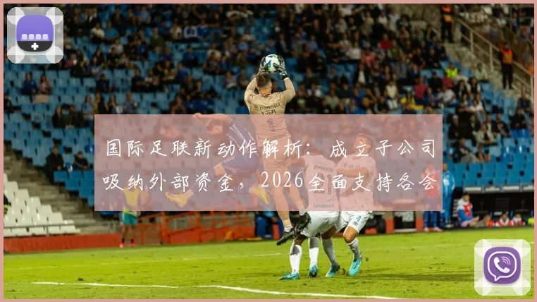 国际足联新动作解析：成立子公司吸纳外部资金，2026全面支持各会员协会发展