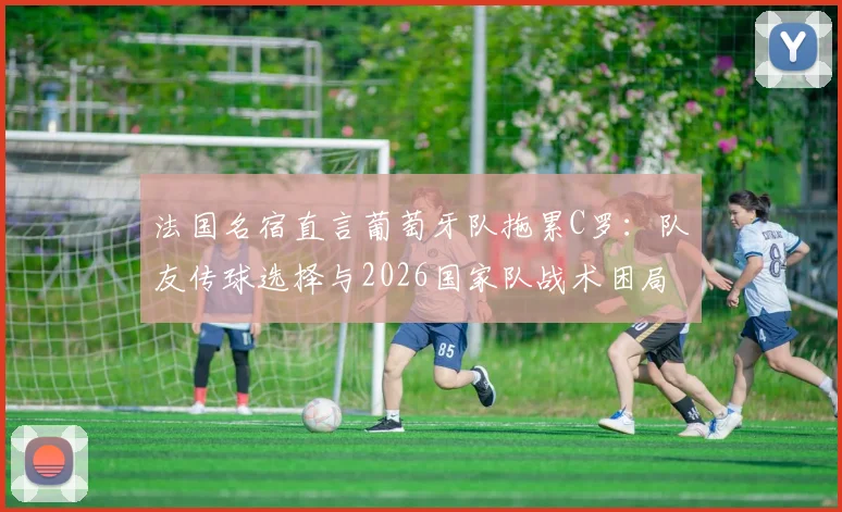 法国名宿直言葡萄牙队拖累C罗:队友传球选择与2026国家队战术困局深度探讨