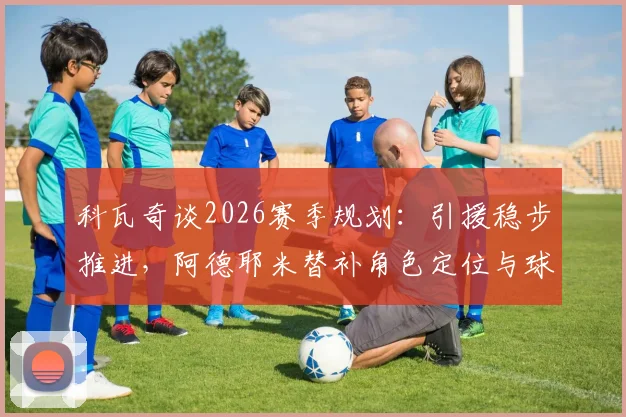 科瓦奇谈2026赛季规划:引援稳步推进,阿德耶米替补角色定位与球队战术影响分析