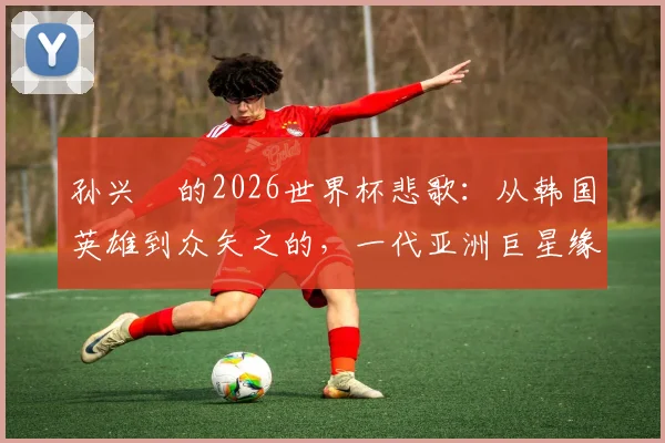 孙兴慜的2026世界杯悲歌：从韩国英雄到众矢之的，一代亚洲巨星缘何黯然离场？