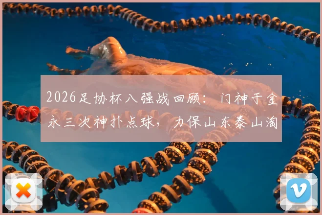 2026足协杯八强战回顾：门神于金永三次神扑点球，力保山东泰山淘汰武汉三镇晋级