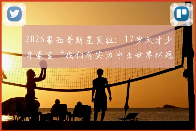 2026墨西哥新星莫拉:17岁天才少年豪言“我们有实力冲击世界杯冠军”,揭秘美洲新势力崛起背后的青训体系与战术打法