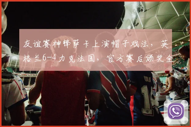 友谊赛神锋萨卡上演帽子戏法,英格兰6-4力克法国,官方赛后颁奖全场最佳球员