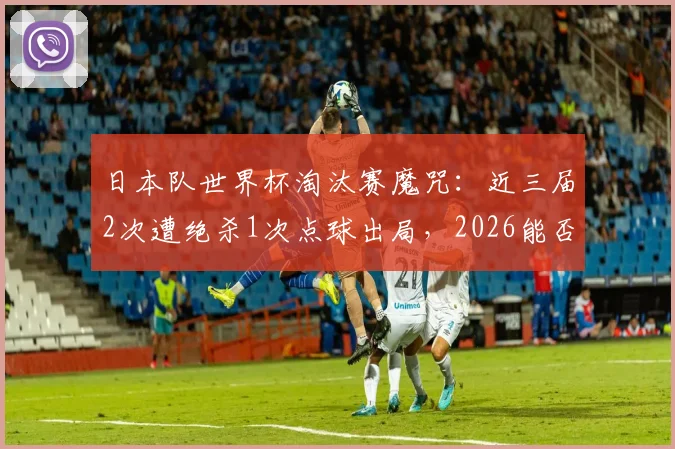 日本队世界杯淘汰赛魔咒:近三届2次遭绝杀1次点球出局,2026能否迈过这道坎