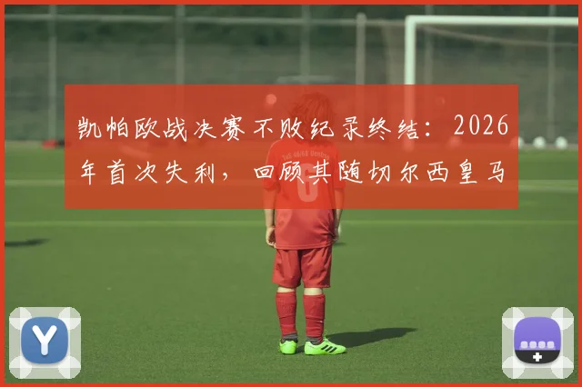 凯帕欧战决赛不败纪录终结：2026年首次失利，回顾其随切尔西皇马四次夺冠历程与影响分析