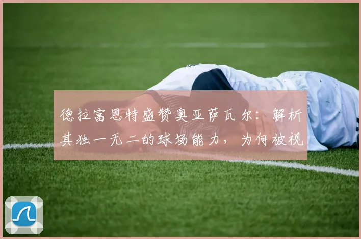 德拉富恩特盛赞奥亚萨瓦尔:解析其独一无二的球场能力,为何被视为西班牙队2026关键先生