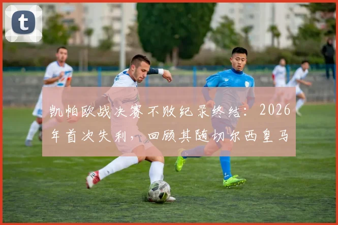 凯帕欧战决赛不败纪录终结:2026年首次失利,回顾其随切尔西皇马四次夺冠历程与影响分析