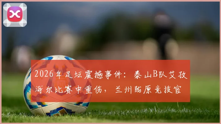 2026年足坛震撼事件：泰山B队艾孜海尔比赛中重伤，兰州陇原竞技官方致歉并承诺跟进伤情
