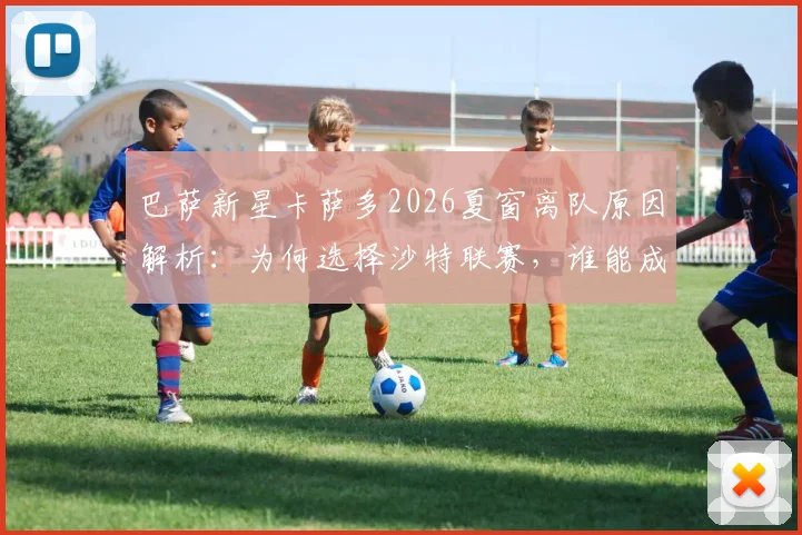 巴萨新星卡萨多2026夏窗离队原因解析:为何选择沙特联赛,谁能成为他在巴萨的替代者?