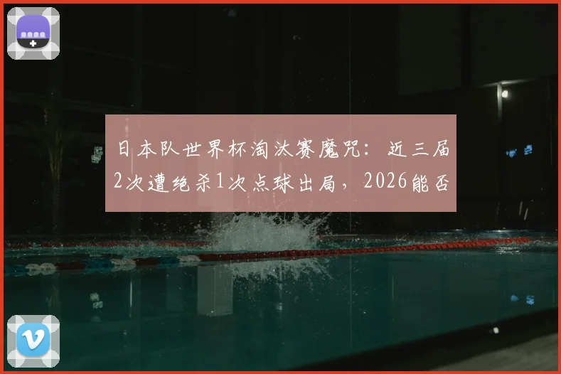 日本队世界杯淘汰赛魔咒：近三届2次遭绝杀1次点球出局，2026能否迈过这道坎