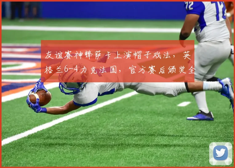 友谊赛神锋萨卡上演帽子戏法，英格兰6-4力克法国，官方赛后颁奖全场最佳球员