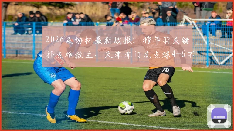 2026足协杯最新战报：穆芊羽关键扑点难救主，天津津门虎点球4-6不敌兰州陇原遭淘汰