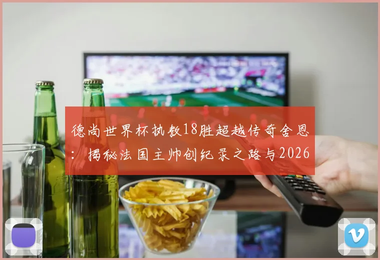 德尚世界杯执教18胜超越传奇舍恩：揭秘法国主帅创纪录之路与2026年卫冕前景