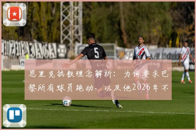 恩里克执教理念解析：为何要求巴黎所有球员跑动，以及他2026年不再执教的真实原因
