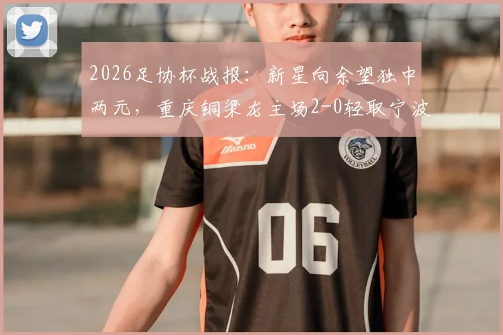 2026足协杯战报：新星向余望独中两元，重庆铜梁龙主场2-0轻取宁波，附铜梁龙队近期赛程分析