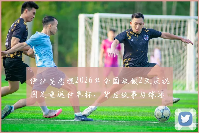 伊拉克总理2026年全国放假2天庆祝国足重返世界杯，背后故事与球迷狂欢