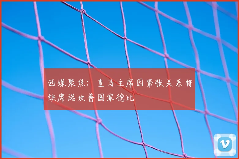西媒聚焦：皇马主席因紧张关系将缺席诺坎普国家德比