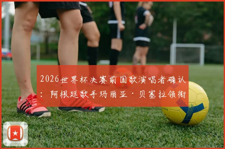 2026世界杯决赛前国歌演唱者确认：阿根廷歌手玛丽亚·贝塞拉领衔，奥莱报披露开场仪式最新安排