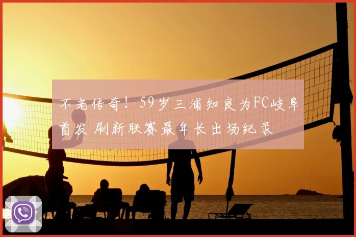 不老传奇!59岁三浦知良为FC岐阜首发 刷新联赛最年长出场纪录