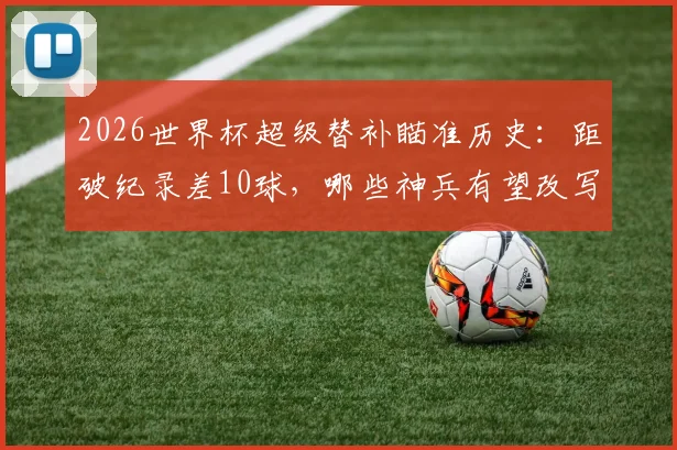 2026世界杯超级替补瞄准历史:距破纪录差10球,哪些神兵有望改写榜单?