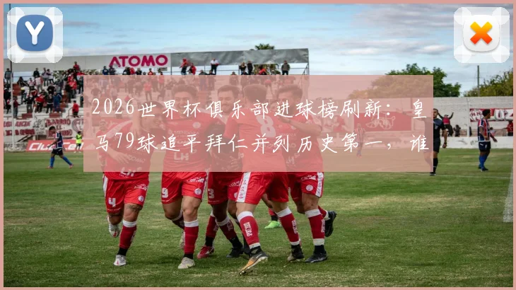 2026世界杯俱乐部进球榜刷新：皇马79球追平拜仁并列历史第一，谁将率先破百？