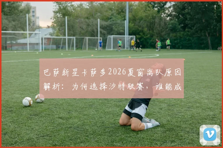 巴萨新星卡萨多2026夏窗离队原因解析：为何选择沙特联赛，谁能成为他在巴萨的替代者？