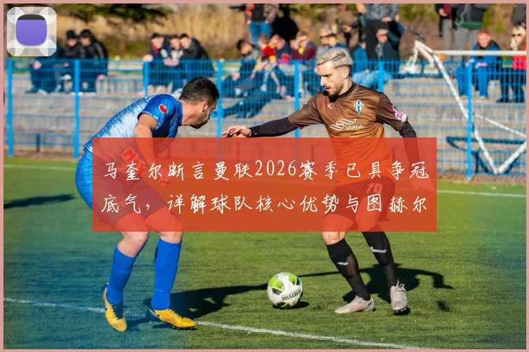 马奎尔断言曼联2026赛季已具争冠底气，详解球队核心优势与图赫尔战术合理性