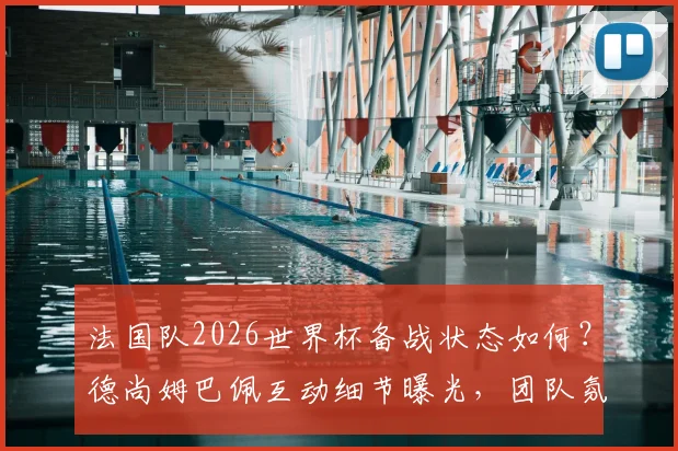 法国队2026世界杯备战状态如何？德尚姆巴佩互动细节曝光，团队氛围轻松和谐引关注