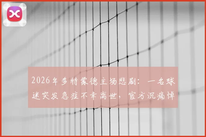 2026年多特蒙德主场悲剧：一名球迷突发急症不幸离世，官方沉痛悼念并回顾救治全过程