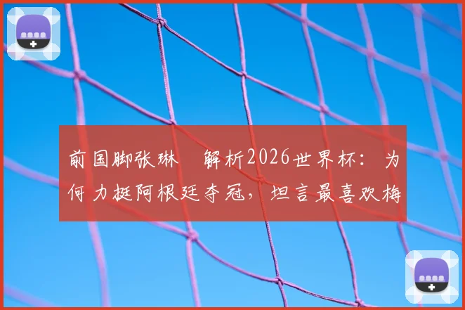 前国脚张琳芃解析2026世界杯：为何力挺阿根廷夺冠，坦言最喜欢梅西