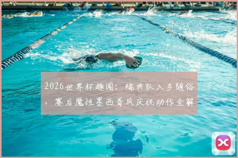 2026世界杯趣闻:瑞典队入乡随俗,赛后魔性墨西哥风庆祝动作全解析与背后文化