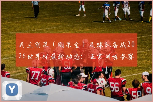 民主刚果（刚果金）足球队备战2026世界杯最新动态：正常训练参赛无碍，球队壮行会活动取消引关注