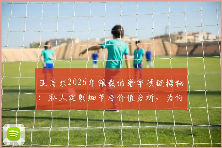 亚马尔2026年佩戴的奢华项链揭秘：私人定制细节与价值分析，为何估价高达15万欧元？