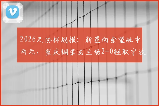 2026足协杯战报:新星向余望独中两元,重庆铜梁龙主场2-0轻取宁波,附铜梁龙队近期赛程分析