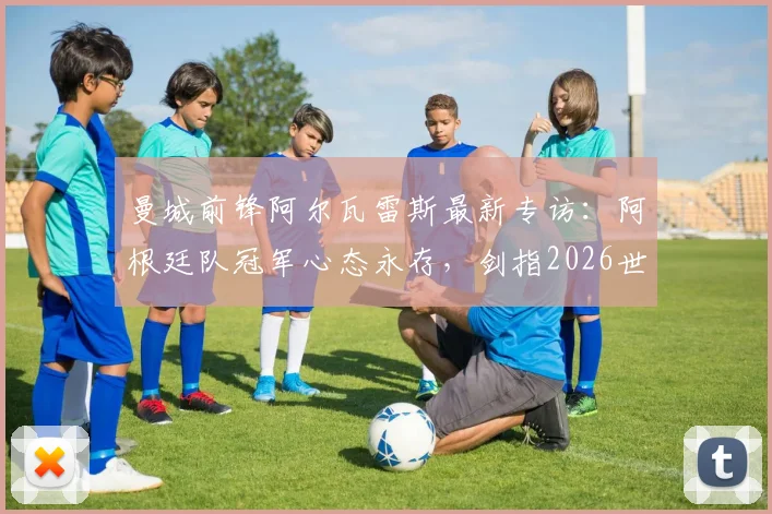 曼城前锋阿尔瓦雷斯最新专访:阿根廷队冠军心态永存,剑指2026世界杯卫冕征程