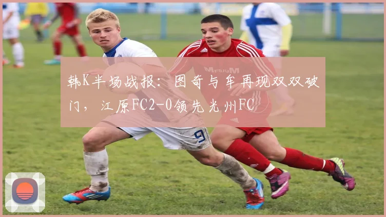 韩K半场战报:图奇与牟再现双双破门,江原FC2-0领先光州FC