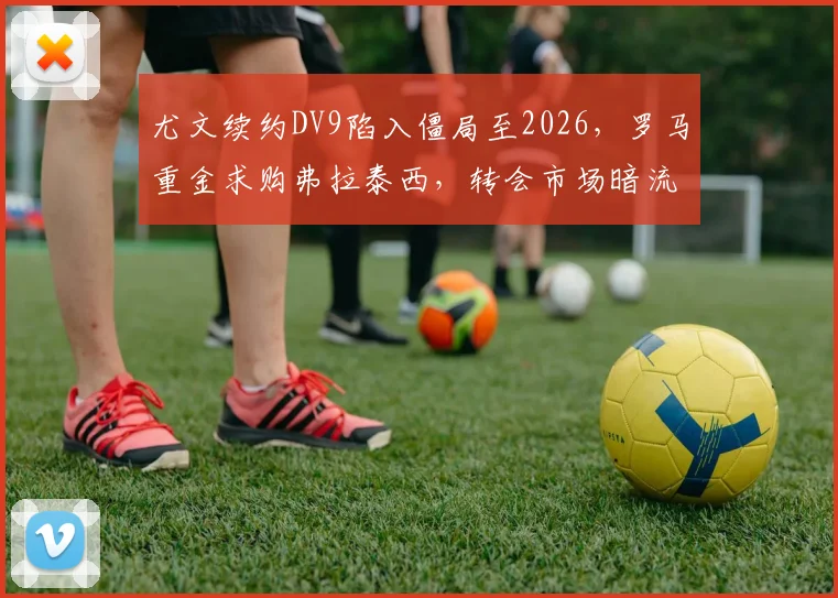 尤文续约DV9陷入僵局至2026，罗马重金求购弗拉泰西，转会市场暗流涌动