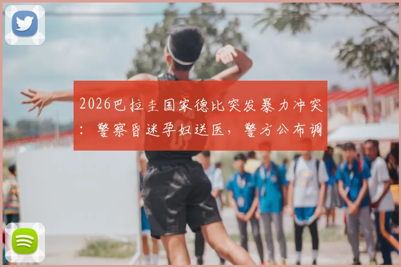 2026巴拉圭国家德比突发暴力冲突：警察昏迷孕妇送医，警方公布调查进展