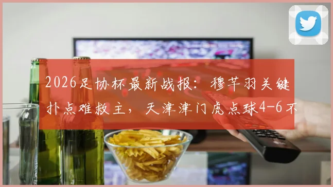 2026足协杯最新战报:穆芊羽关键扑点难救主,天津津门虎点球4-6不敌兰州陇原遭淘汰