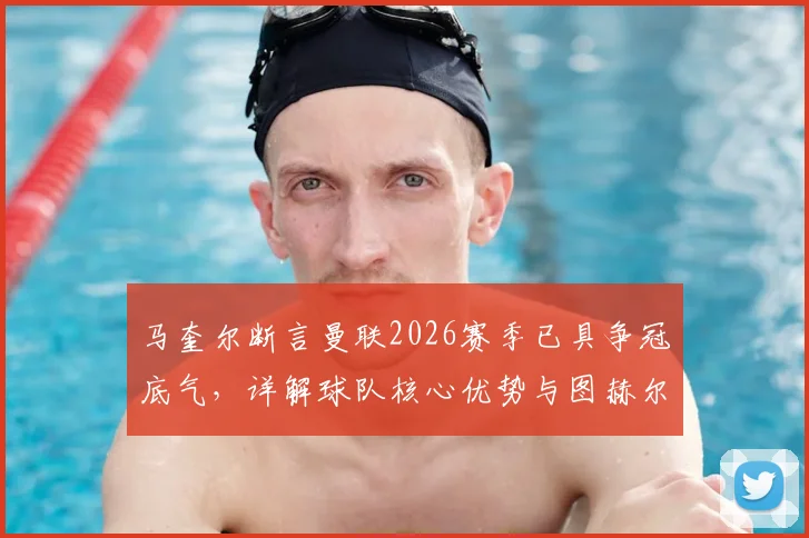 马奎尔断言曼联2026赛季已具争冠底气，详解球队核心优势与图赫尔战术合理性